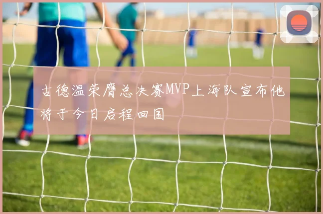 古德温荣膺总决赛MVP上海队宣布他将于今日启程回国