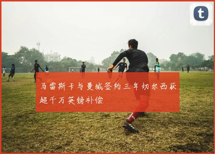 马雷斯卡与曼城签约三年切尔西获超千万英镑补偿