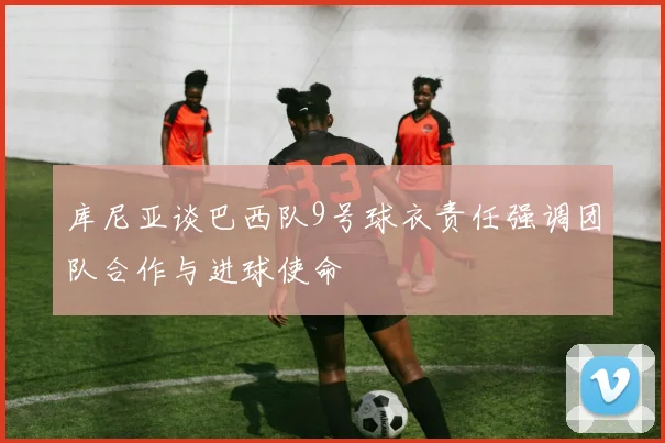 库尼亚谈巴西队9号球衣责任强调团队合作与进球使命