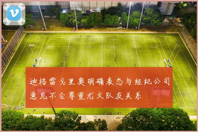 迪格雷戈里奥明确表态与经纪公司意见不合尊重尤文队友关系