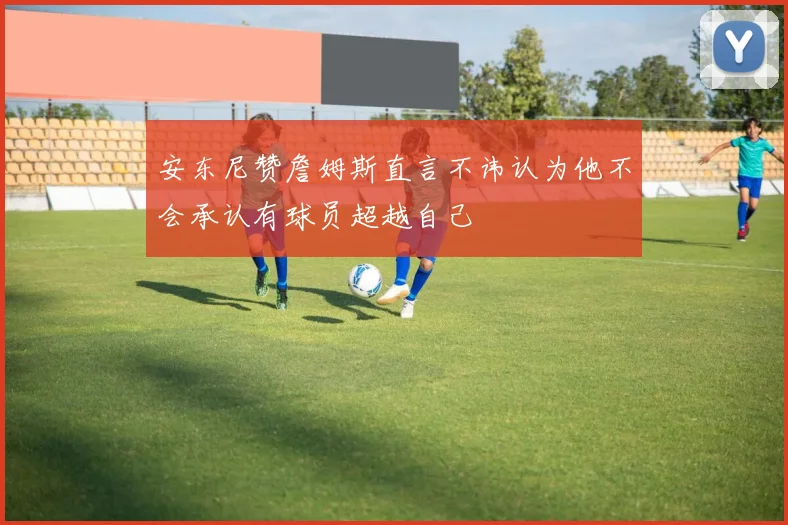 安东尼赞詹姆斯直言不讳认为他不会承认有球员超越自己