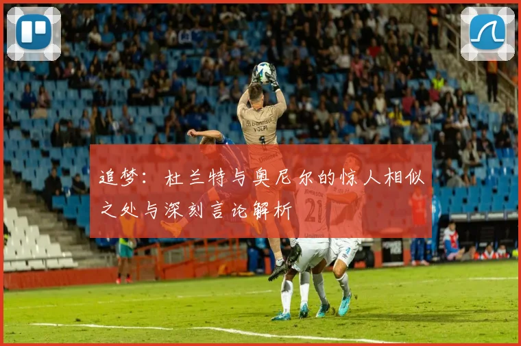 追梦：杜兰特与奥尼尔的惊人相似之处与深刻言论解析