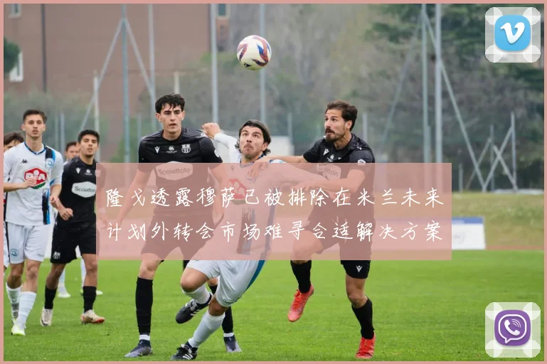 隆戈透露穆萨已被排除在米兰未来计划外转会市场难寻合适解决方案