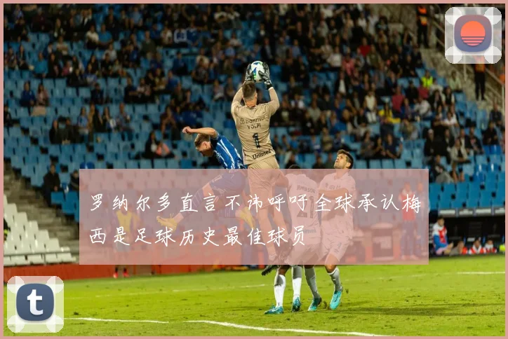 罗纳尔多直言不讳呼吁全球承认梅西是足球历史最佳球员