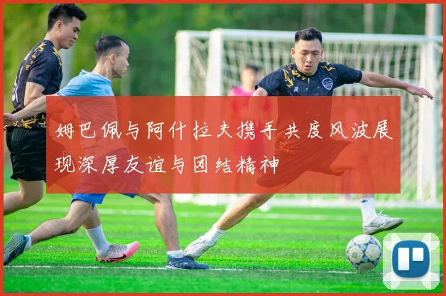姆巴佩与阿什拉夫携手共度风波展现深厚友谊与团结精神