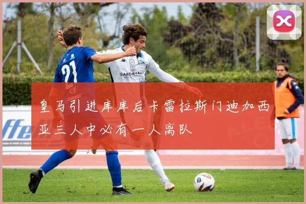 皇马引进库库后卡雷拉斯门迪加西亚三人中必有一人离队