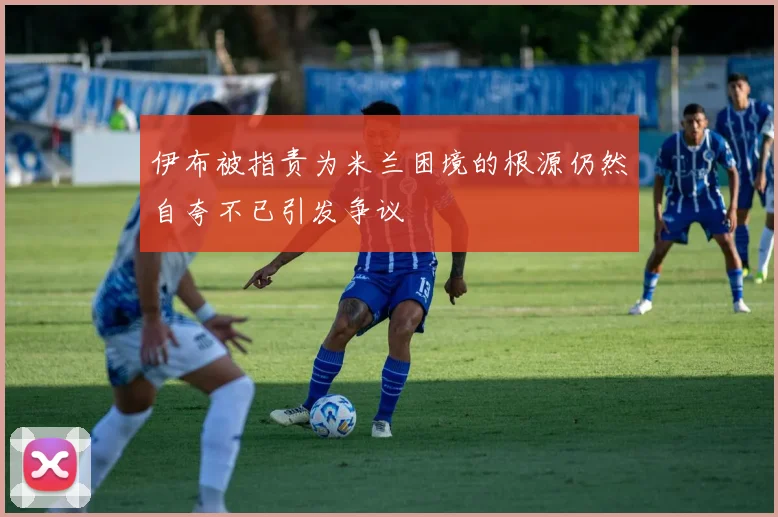 伊布被指责为米兰困境的根源仍然自夸不已引发争议