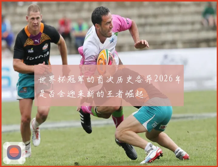 世界杯冠军的首次历史各异2026年是否会迎来新的王者崛起