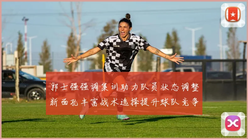 郭士强强调集训助力队员状态调整新面孔丰富战术选择提升球队竞争力