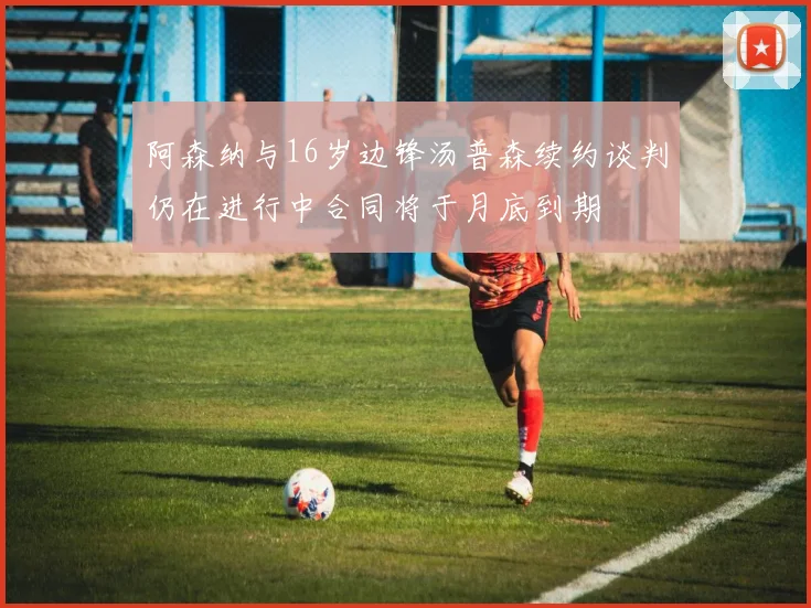 阿森纳与16岁边锋汤普森续约谈判仍在进行中合同将于月底到期