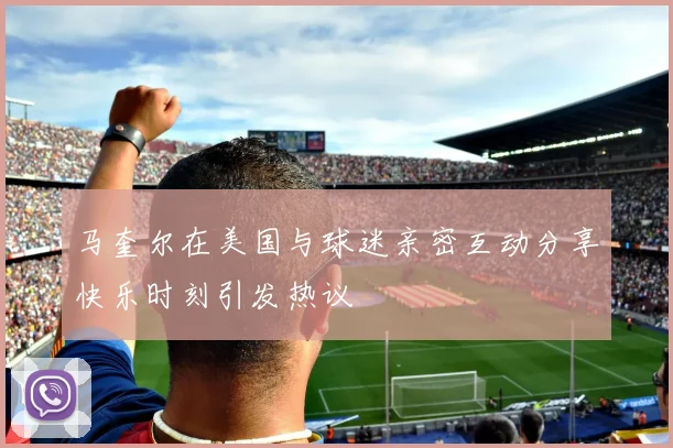 马奎尔在美国与球迷亲密互动分享快乐时刻引发热议