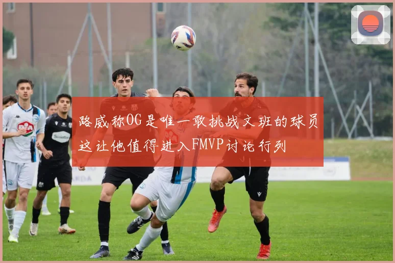 路威称OG是唯一敢挑战文班的球员这让他值得进入FMVP讨论行列
