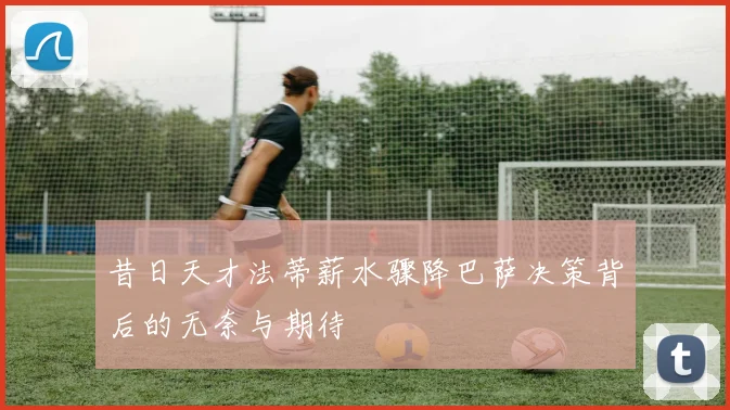 昔日天才法蒂薪水骤降巴萨决策背后的无奈与期待
